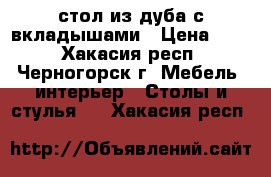  стол из дуба с вкладышами › Цена ­ 30 - Хакасия респ., Черногорск г. Мебель, интерьер » Столы и стулья   . Хакасия респ.